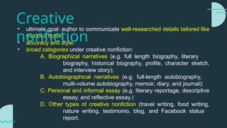 • ultimate goal: author to communicate well-researched details tailored like
that of a fiction.
• accuracy and style.
• broad categories under creative nonfiction:
A. Biographical narratives (e.g. full length biography, literary
biography, historical biography, profile, character sketch,
and interview story);
B. Autobiographical narratives (e.g. full-length autobiography,
multi-volume autobiography, memoir, diary, and journal);
C. Personal and informal essay (e.g. literary reportage, descriptive
essay, and reflective essay.)
D. Other types of creative nonfiction (travel writing, food writing,
nature writing, testimonio, blog, and Facebook status
report.
Creative
nonfiction
 