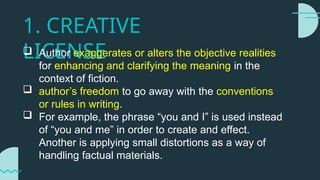 1. CREATIVE
LICENSE
 Author exaggerates or alters the objective realities
for enhancing and clarifying the meaning in the
context of fiction.
 author’s freedom to go away with the conventions
or rules in writing.
 For example, the phrase “you and I” is used instead
of “you and me” in order to create and effect.
Another is applying small distortions as a way of
handling factual materials.
 