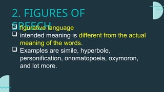 2. FIGURES OF
SPEECH
 figurative language
 intended meaning is different from the actual
meaning of the words.
 Examples are simile, hyperbole,
personification, onomatopoeia, oxymoron,
and lot more.
 