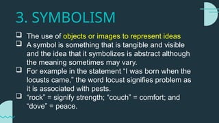 3. SYMBOLISM
 The use of objects or images to represent ideas
 A symbol is something that is tangible and visible
and the idea that it symbolizes is abstract although
the meaning sometimes may vary.
 For example in the statement “I was born when the
locusts came,” the word locust signifies problem as
it is associated with pests.
 “rock” = signify strength; “couch” = comfort; and
“dove” = peace.
 