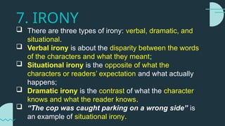 7. IRONY
 There are three types of irony: verbal, dramatic, and
situational.
 Verbal irony is about the disparity between the words
of the characters and what they meant;
 Situational irony is the opposite of what the
characters or readers’ expectation and what actually
happens;
 Dramatic irony is the contrast of what the character
knows and what the reader knows.
 “The cop was caught parking on a wrong side” is
an example of situational irony.
 