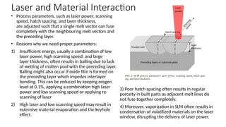 • Process parameters, such as laser power, scanning
speed, hatch spacing, and layer thickness,
are adjusted such that a single melt vector can fuse
completely with the neighbouring melt vectors and
the preceding layer.
• Reasons why we need proper parameters:
1) Insufficient energy, usually a combination of low
laser power, high scanning speed, and large
layer thickness, often results in balling due to lack
of wetting of molten pool with the preceding layer.
Balling might also occur if oxide film is formed on
the preceding layer which impedes interlayer
bonding. This can be reduced by keeping oxygen
level at 0.1%, applying a combination high laser
power and low scanning speed or applying re-
scanning of laser
2) High laser and low scanning speed may result in
extensive material evaporation and the keyhole
effect.
3) Poor hatch spacing often results in regular
porosity in built parts as adjacent melt lines do
not fuse together completely.
4) Moreover, vaporization in SLM often results in
condensation of volatilized materials on the laser
window, disrupting the delivery of laser power.
Laser and Material Interaction
 