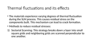 Thermal fluctuations and its effects
• The materials experience varying degrees of thermal fluctuation
during the SLM process. This causes residual stress on the
components built. This mechanism can lead to crack formation.
• Methods to reduce residual stresses:
1) Sectorial Scanning: This strategy breaks down a layer into small
square grids and neighboring grids are scanned perpendicular to
one another.
 