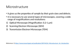Microstructure
• It gives us the properties of sample by their grain sizes and defects.
• It is necessary to use several types of microscopes, covering a wide
range of magnifications and resolutions:
1) Optical Microscope (Magnification: 0.2-1 µm)
2) Scanning Electron Microscope (SEM)
3) Transmission Electron Microscope (TEM)
References: 1) https://www.researchgate.net/publication/309744216_Microstructure_An_Introduction
 