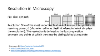 Resolution in Microscopy
References: 1) https://youtu.be/4mfpvwbc2F4
2) https://youtu.be/sTa-Hn_eisw
3) https://www.giffgaff.com/blog/pixel-density-how-to-calculate-ppi/
Ppi: pixel per inch
Resolution One of the most important features of any microscope is its
resolving power, d (also referred to as the limit of resolution or simply
the resolution). The resolution is defined as the least separation
between two points at which they may be distinguished as separate
 