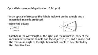 Optical Microscope (Magnification: 0.2-1 µm)
• In an optical microscope the light is incident on the sample and a
magnified image is produced.
• Resolving power:
• Lambda is the wavelength of the light, µ is the refractive index of the
medium between the sample and the objective lens, and α is one-half
the maximum angle of the light beam that is able to be collected by
the objective lens.
 