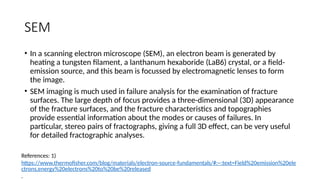 SEM
• In a scanning electron microscope (SEM), an electron beam is generated by
heating a tungsten filament, a lanthanum hexaboride (LaB6) crystal, or a field-
emission source, and this beam is focussed by electromagnetic lenses to form
the image.
• SEM imaging is much used in failure analysis for the examination of fracture
surfaces. The large depth of focus provides a three-dimensional (3D) appearance
of the fracture surfaces, and the fracture characteristics and topographies
provide essential information about the modes or causes of failures. In
particular, stereo pairs of fractographs, giving a full 3D effect, can be very useful
for detailed fractographic analyses.
References: 1)
https://www.thermofisher.com/blog/materials/electron-source-fundamentals/#:~:text=Field%20emission%20ele
ctrons,energy%20electrons%20to%20be%20released
.
 