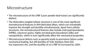 Microstructure
• The microstructure of the LPBF (Laser powder bed fusion) are significantly
distinct.
• The dislocation tangled cellular structure is one of the most significant
microstructural features in AM-fabricated alloys, which can remarkably
improve the strength and ductility simultaneously. Apart from cellular
structures, the microstructural features also include melt pool boundaries
(MPBs), columnar grains, highly serrated grain boundaries (GBs) and
nanoparticles, which in turn significantly affect the mechanical properties.
• Microstructural defects such as porosity leads to premature failure under
mechanical loading, but still ductility of 316L Stainless Steel (SS)
has improved a lot, and the ductility of an L-PBF SS increased by 130%.
 