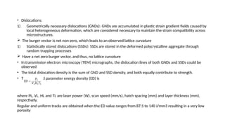 • Dislocations:
1) Geometrically necessary dislocations (GNDs): GNDs are accumulated in plastic strain gradient fields caused by
local heterogeneous deformation, which are considered necessary to maintain the strain compatibility across
microstructures.
 The burger vector is net non-zero, which leads to an observed lattice curvature
1) Statistically stored dislocations (SSDs): SSDs are stored in the deformed polycrystalline aggregate through
random trapping processes
 Have a net zero burger vector, and thus, no lattice curvature
• In transmission electron microscopy (TEM) micrographs, the dislocation lines of both GNDs and SSDs could be
observed
• The total dislocation density is the sum of GND and SSD density, and both equally contribute to strength.
• The combined parameter energy density (ED) is
where PL, VL, HL and TL are laser power (W), scan speed (mm/s), hatch spacing (mm) and layer thickness (mm),
respectively.
Regular and uniform tracks are obtained when the ED value ranges from 87.5 to 140 J/mm3 resulting in a very low
porosity
 