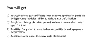 You will get:
1) Young modulus: gives stiffness; slope of curve upto elastic point, we
will get young modulus; ability to resist elastic deformation
2) Toughness: Energy absorbed per unit volume = area under curve
upto fracture
3) Ductility: Elongation strain upto fracture; ability to undergo plastic
deformation
4) Resilience: Area under the curve upto elastic point
 