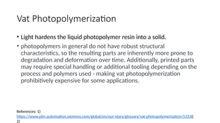Vat Photopolymerization
• Light hardens the liquid photopolymer resin into a solid.
• photopolymers in general do not have robust structural
characteristics, so the resulting parts are inherently more prone to
degradation and deformation over time. Additionally, printed parts
may require special handling or additional tooling depending on the
process and polymers used - making vat photopolymerization
prohibitively expensive for some applications.
References: 1)
https://www.plm.automation.siemens.com/global/en/our-story/glossary/vat-photopolymerization/53338
2)
 