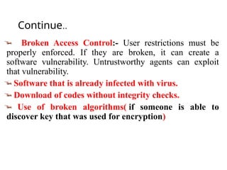 Continue..
Broken Access Control:- User restrictions must be
properly enforced. If they are broken, it can create a
software vulnerability. Untrustworthy agents can exploit
that vulnerability.
Software that is already infected with virus.
Download of codes without integrity checks.
Use of broken algorithms( if someone is able to
discover key that was used for encryption)
 