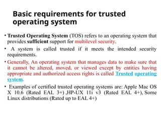 Basic requirements for trusted
operating system
• Trusted Operating System (TOS) refers to an operating system that
provides sufficient support for multilevel security.
• A system is called trusted if it meets the intended security
requirements.
• Generally, An operating system that manages data to make sure that
it cannot be altered, moved, or viewed except by entities having
appropriate and authorized access rights is called Trusted operating
system.
• Examples of certified trusted operating systems are: Apple Mac OS
X 10.6 (Rated EAL 3+) ,HP-UX 11i v3 (Rated EAL 4+), Some
Linux distributions (Rated up to EAL 4+)
 
