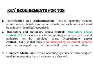 Key requirements for TOS
1. Identification and Authentication:- Trusted operating systems
require secure identification of individuals, and each individual must
be uniquely identified/recognized.
2. Mandatory and dictionary access control:- Mandatory access
control (MAC) means refers to the granting of access by a central
authority, not by individual users. Discretionary access
control (DAC), in that objects not managed by the central authority
can be managed by the individual user owning them.
3. Complete Mediation:- trusted operating systems perform complete
mediation, meaning that all accesses are checked.
 