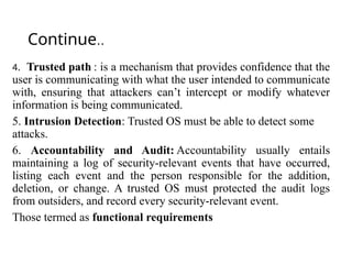 Continue..
4. Trusted path : is a mechanism that provides confidence that the
user is communicating with what the user intended to communicate
with, ensuring that attackers can’t intercept or modify whatever
information is being communicated.
5. Intrusion Detection: Trusted OS must be able to detect some
attacks.
6. Accountability and Audit: Accountability usually entails
maintaining a log of security-relevant events that have occurred,
listing each event and the person responsible for the addition,
deletion, or change. A trusted OS must protected the audit logs
from outsiders, and record every security-relevant event.
Those termed as functional requirements
 