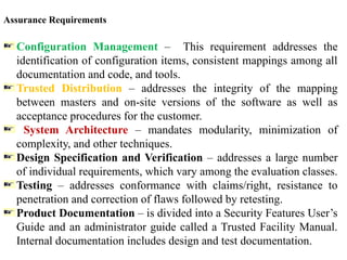 Assurance Requirements
Configuration Management – This requirement addresses the
identification of configuration items, consistent mappings among all
documentation and code, and tools.
Trusted Distribution – addresses the integrity of the mapping
between masters and on-site versions of the software as well as
acceptance procedures for the customer.
System Architecture – mandates modularity, minimization of
complexity, and other techniques.
Design Specification and Verification – addresses a large number
of individual requirements, which vary among the evaluation classes.
Testing – addresses conformance with claims/right, resistance to
penetration and correction of flaws followed by retesting.
Product Documentation – is divided into a Security Features User’s
Guide and an administrator guide called a Trusted Facility Manual.
Internal documentation includes design and test documentation.
 