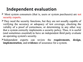 Independent evaluation
 Most system consumers (that is, users or system purchasers) are not
security experts.
They need the security functions, but they are not usually capable of
verifying the accuracy or adequacy of test coverage, checking the
validity of a proof of correctness, or determining in any other way
that a system correctly implements a security policy. Thus, it is useful
(and sometimes essential) to have an independent third party evaluate
an operating system's security.
Independent experts can review the requirements, design,
implementation, and evidence of assurance for a system.
 