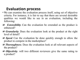 Evaluation process
• We can examine the evaluation process itself, using set of objective
criteria. For instance, it is fair to say that there are several desirable
qualities we would like to see in an evaluation, including the
following:
Extensibility. Can the evaluation be extended as the product is
enhanced?
Granularity. Does the evaluation look at the product at the right
level of detail?
Speed. Can the evaluation be done quickly enough to allow the
product to compete in the marketplace?
Thoroughness. Does the evaluation look at all relevant aspects of
the product?
Objectivity. will two different reviewers give the same rating to
a product?
 