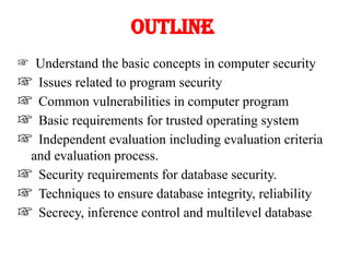 Outline
Understand the basic concepts in computer security
Issues related to program security
Common vulnerabilities in computer program
Basic requirements for trusted operating system
Independent evaluation including evaluation criteria
and evaluation process.
Security requirements for database security.
Techniques to ensure database integrity, reliability
Secrecy, inference control and multilevel database
 