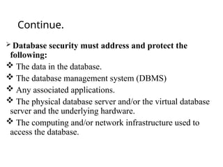 Continue.
 Database security must address and protect the
following:
 The data in the database.
 The database management system (DBMS)
 Any associated applications.
 The physical database server and/or the virtual database
server and the underlying hardware.
 The computing and/or network infrastructure used to
access the database.
 