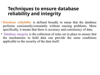 Techniques to ensure database
reliability and integrity
• Database reliability is defined broadly to mean that the database
performs consistently/constantly without causing problems. More
specifically, it means that there is accuracy and consistency of data.
• Database integrity is the collection of rules set in place to ensure that
the mechanisms to hold data can provide the same conditions
applicable to the security of the data itself.
 