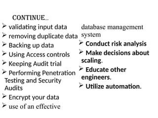 Continue..
 validating input data
 removing duplicate data
 Backing up data
 Using Access controls
 Keeping Audit trial
 Performing Penetration
Testing and Security
Audits
 Encrypt your data
 use of an effective
database management
system
 Conduct risk analysis
 Make decisions about
scaling.
 Educate other
engineers.
 Utilize automation.
 