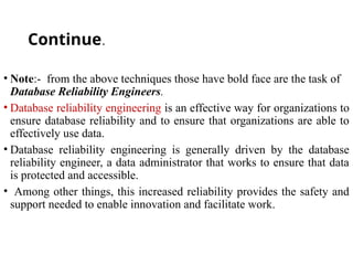 Continue.
• Note:- from the above techniques those have bold face are the task of
Database Reliability Engineers.
• Database reliability engineering is an effective way for organizations to
ensure database reliability and to ensure that organizations are able to
effectively use data.
• Database reliability engineering is generally driven by the database
reliability engineer, a data administrator that works to ensure that data
is protected and accessible.
• Among other things, this increased reliability provides the safety and
support needed to enable innovation and facilitate work.
 