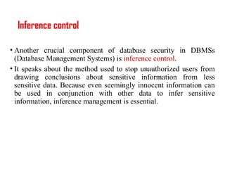 Inference control
• Another crucial component of database security in DBMSs
(Database Management Systems) is inference control.
• It speaks about the method used to stop unauthorized users from
drawing conclusions about sensitive information from less
sensitive data. Because even seemingly innocent information can
be used in conjunction with other data to infer sensitive
information, inference management is essential.
 