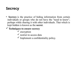 Secrecy
• Secrecy is the practice of hiding information from certain
individuals or groups who do not have the "need to know",
perhaps while sharing it with other individuals. That which is
kept hidden is known as the secret.
 Techniques to ensure secrecy
 encryption
 restrict to access data
 Implement a confidentiality policy.
 