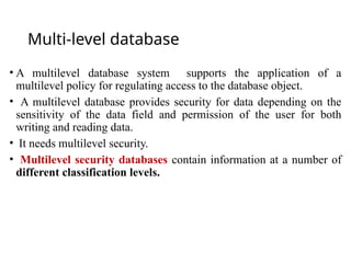 Multi-level database
• A multilevel database system supports the application of a
multilevel policy for regulating access to the database object.
• A multilevel database provides security for data depending on the
sensitivity of the data field and permission of the user for both
writing and reading data.
• It needs multilevel security.
• Multilevel security databases contain information at a number of
different classification levels.
 