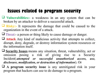 Issues related to program security
 Vulnerabilities:- a weakness in an any system that can be
broken by an attacker to deliver a successful attack.
 Risky:- It represents the damage that could be caused to the
organization in the event of a attack.
 Threat:- a person or thing likely to cause damage or danger.
 Attack Any kind of malicious activity that attempts to collect,
disrupt, deny, degrade, or destroy information system resources or
the information itself.
 Security Issues means any situation, threat, vulnerability, act or
omission posing a risk of giving rise to a Security
Incident( attempted or successful unauthorized access, use,
disclosure, modification, or destruction of information). Or
 A program security issue is any unmitigated risk in your
program that hackers can use to do damage to a program.
 