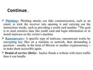 Continue..
 Phishing:- Phishing attacks use fake communication, such as an
email, to trick the receiver into opening it and carrying out the
instructions inside, such as providing a credit card number. “The goal
is to steal sensitive data like credit card and login information or to
install malware on the victim’s machine
 Ransomware:- A specific type of malware, ransomware works by
encrypting key files on a machine or network, then demanding a
payment - usually in the form of Bitcoin or another cryptocurrency -
to make them accessible again.
 Denial of service (DoS):- hacker floods a website with more traffic
than it can handle.
 