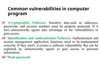 Common vulnerabilities in computer
program
Cryptographic Failures:- Sensitive data such as addresses,
passwords, and account numbers must be properly protected. If it
isn't, untrustworthy agents take advantage of the vulnerabilities to
gain access.
Identification and Authentication Failures:- Authentication and
session management application functions need to be implemented
correctly. If they aren't, it creates a software vulnerability that can be
exploited by untrustworthy agents to gain access to personal
information.
Weak password
 