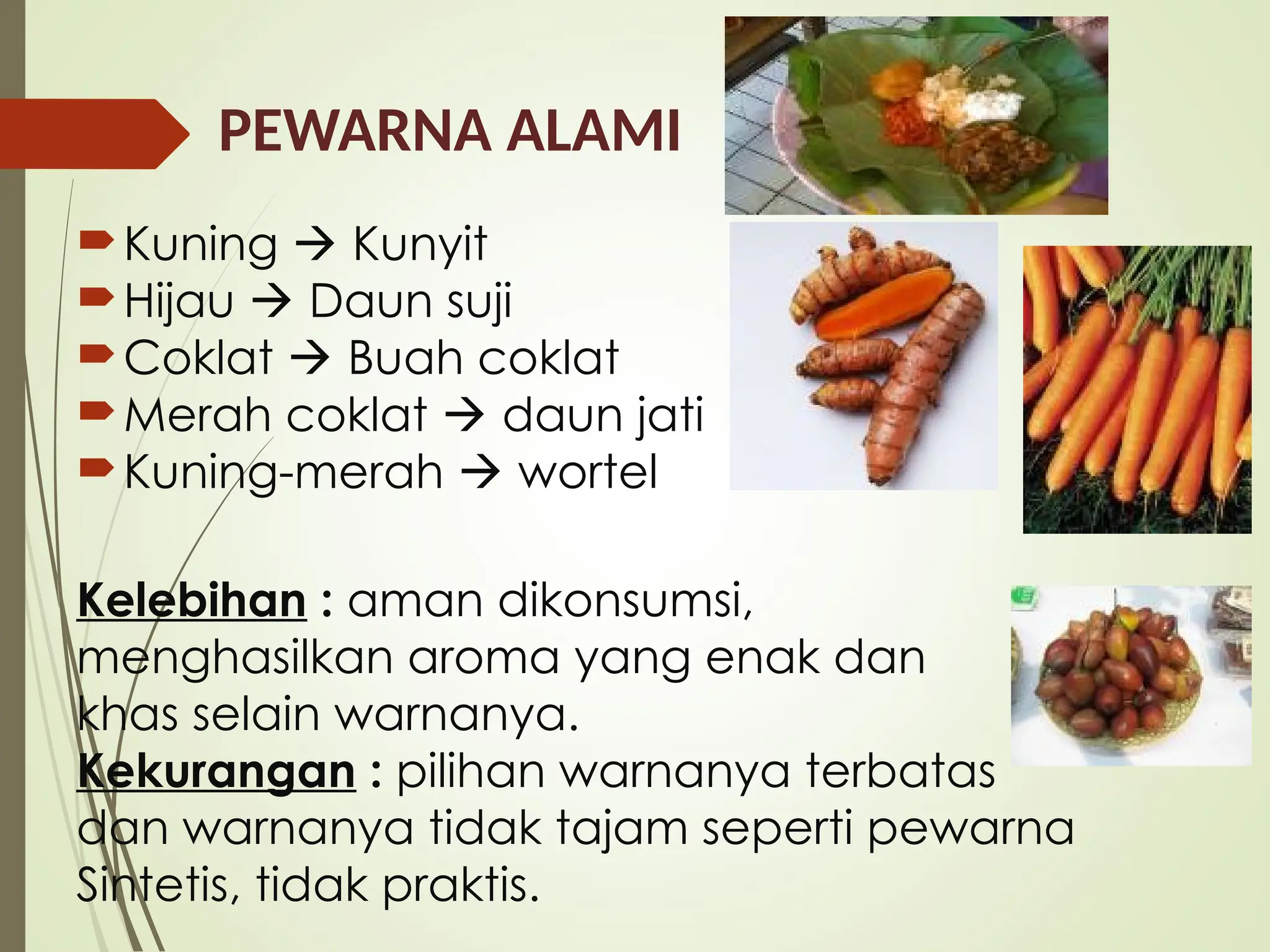 PEWARNA ALAMI
Kuning  Kunyit
Hijau  Daun suji
Coklat  Buah coklat
Merah coklat  daun jati
Kuning-merah  wortel
Kelebihan : aman dikonsumsi,
menghasilkan aroma yang enak dan
khas selain warnanya.
Kekurangan : pilihan warnanya terbatas
dan warnanya tidak tajam seperti pewarna
Sintetis, tidak praktis.
 