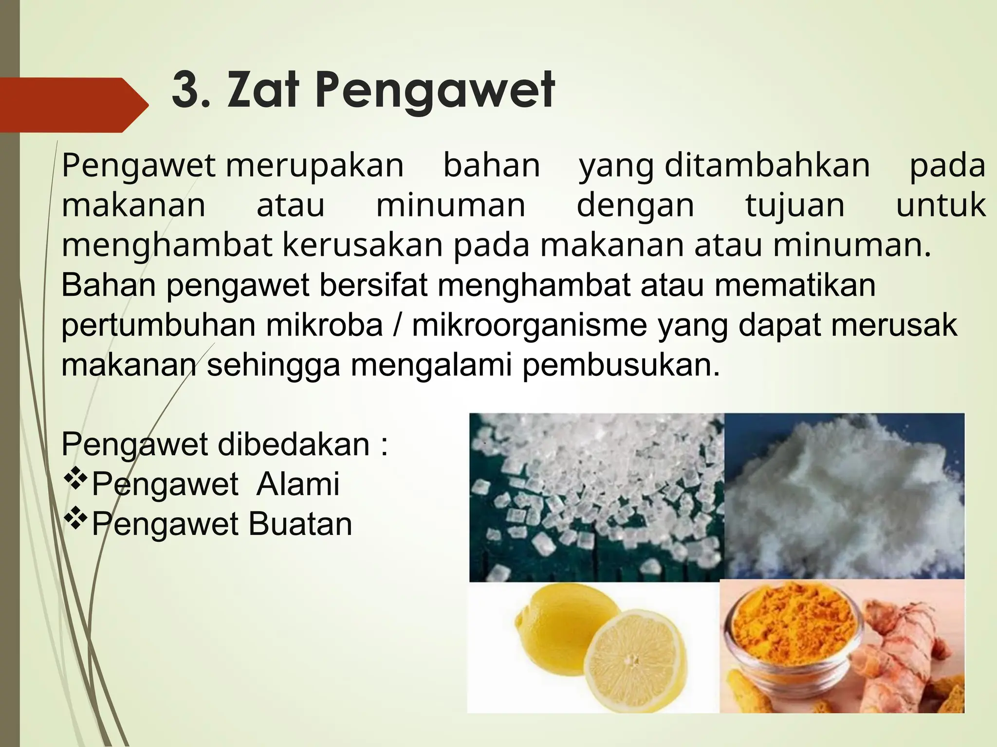 3. Zat Pengawet
Pengawet merupakan bahan yang ditambahkan pada
makanan atau minuman dengan tujuan untuk
menghambat kerusakan pada makanan atau minuman.
Bahan pengawet bersifat menghambat atau mematikan
pertumbuhan mikroba / mikroorganisme yang dapat merusak
makanan sehingga mengalami pembusukan.
Pengawet dibedakan :
Pengawet Alami
Pengawet Buatan
 