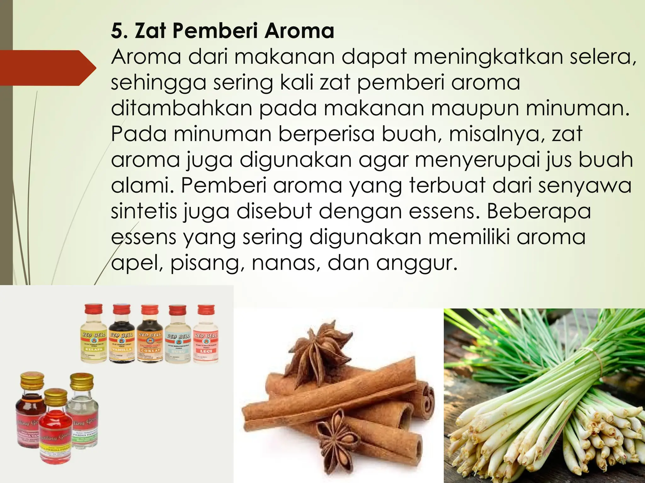 5. Zat Pemberi Aroma
Aroma dari makanan dapat meningkatkan selera,
sehingga sering kali zat pemberi aroma
ditambahkan pada makanan maupun minuman.
Pada minuman berperisa buah, misalnya, zat
aroma juga digunakan agar menyerupai jus buah
alami. Pemberi aroma yang terbuat dari senyawa
sintetis juga disebut dengan essens. Beberapa
essens yang sering digunakan memiliki aroma
apel, pisang, nanas, dan anggur.
 