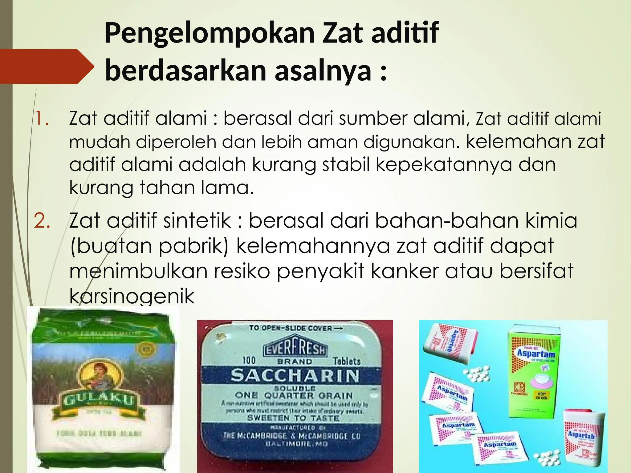 Pengelompokan Zat aditif
berdasarkan asalnya :
1. Zat aditif alami : berasal dari sumber alami, Zat aditif alami
mudah diperoleh dan lebih aman digunakan. kelemahan zat
aditif alami adalah kurang stabil kepekatannya dan
kurang tahan lama.
2. Zat aditif sintetik : berasal dari bahan-bahan kimia
(buatan pabrik) kelemahannya zat aditif dapat
menimbulkan resiko penyakit kanker atau bersifat
karsinogenik
 
