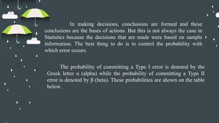 In making decisions, conclusions are formed and these
conclusions are the bases of actions. But this is not always the case in
Statistics because the decisions that are made were based on sample
information. The best thing to do is to control the probability with
which error occurs.
The probability of committing a Type I error is denoted by the
Greek letter α (alpha) while the probability of committing a Type II
error is denoted by β (beta). These probabilities are shown on the table
below.
 