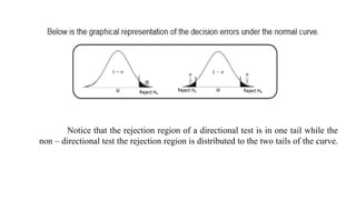 Notice that the rejection region of a directional test is in one tail while the
non – directional test the rejection region is distributed to the two tails of the curve.
 