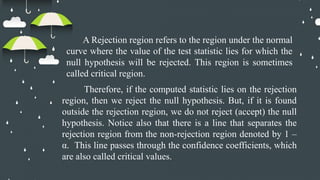 A Rejection region refers to the region under the normal
curve where the value of the test statistic lies for which the
null hypothesis will be rejected. This region is sometimes
called critical region.
Therefore, if the computed statistic lies on the rejection
region, then we reject the null hypothesis. But, if it is found
outside the rejection region, we do not reject (accept) the null
hypothesis. Notice also that there is a line that separates the
rejection region from the non-rejection region denoted by 1 –
α. This line passes through the confidence coefficients, which
are also called critical values.
 