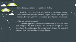 Three Basic Approaches to Hypothesis Testing
Basically, there are three approaches to hypothesis testing.
These approaches involve different subject criteria and objective
statistics. However, all three approaches give the same conclusion.
1. The test statistic approach
- In this approach, we obtain the critical value from the table
and compute the test statistic. We reject or accept the null
hypothesis depending upon the comparison between the tabulated
value (critical value) and the computed value.
 