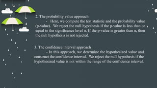 2. The probability value approach
- Here, we compute the test statistic and the probability value
(p-value). We reject the null hypothesis if the p-value is less than or
equal to the significance level α. If the p-value is greater than α, then
the null hypothesis is not rejected.
3. The confidence interval approach
- In this approach, we determine the hypothesized value and
construct the confidence interval. We reject the null hypothesis if the
hypothesized value is not within the range of the confidence interval.
 