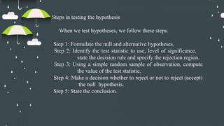 Steps in testing the hypothesis
When we test hypotheses, we follow these steps.
Step 1: Formulate the null and alternative hypotheses.
Step 2: Identify the test statistic to use, level of significance,
state the decision rule and specify the rejection region.
Step 3: Using a simple random sample of observation, compute
the value of the test statistic.
Step 4: Make a decision whether to reject or not to reject (accept)
the null hypothesis.
Step 5: State the conclusion.
 
