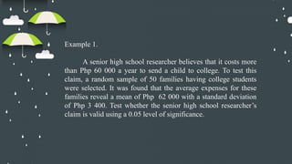 Example 1.
A senior high school researcher believes that it costs more
than Php 60 000 a year to send a child to college. To test this
claim, a random sample of 50 families having college students
were selected. It was found that the average expenses for these
families reveal a mean of Php 62 000 with a standard deviation
of Php 3 400. Test whether the senior high school researcher’s
claim is valid using a 0.05 level of significance.
 