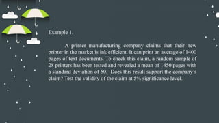Example 1.
A printer manufacturing company claims that their new
printer in the market is ink efficient. It can print an average of 1400
pages of text documents. To check this claim, a random sample of
28 printers has been tested and revealed a mean of 1450 pages with
a standard deviation of 50. Does this result support the company’s
claim? Test the validity of the claim at 5% significance level.
 