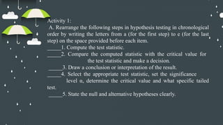 Activity 1:
A. Rearrange the following steps in hypothesis testing in chronological
order by writing the letters from a (for the first step) to e (for the last
step) on the space provided before each item.
_____1. Compute the test statistic.
_____2. Compare the computed statistic with the critical value for
the test statistic and make a decision.
_____3. Draw a conclusion or interpretation of the result.
_____4. Select the appropriate test statistic, set the significance
level α, determine the critical value and what specific tailed
test.
_____5. State the null and alternative hypotheses clearly.
 