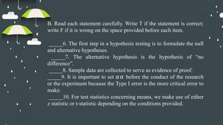 B. Read each statement carefully. Write T if the statement is correct;
write F if it is wrong on the space provided before each item.
_____6. The first step in a hypothesis testing is to formulate the null
and alternative hypotheses.
_____7. The alternative hypothesis is the hypothesis of “no
difference”.
_____8. Sample data are collected to serve as evidence of proof.
_____9. It is important to set before the conduct of the research
𝛼𝛼
or the experiment because the Type I error is the more critical error to
make.
_____10. For test statistics concerning means, we make use of either
z statistic or t-statistic depending on the conditions provided.
 