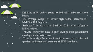 1. Drinking milk before going to bed will make you sleep
better.
2. The average weight of senior high school students in
NNHS is 48 kilograms.
3. Sanitizer Y is better than Sanitizer X in terms of germ-
killing effects.
4. Private employees have higher savings than government
employees after retirement.
5. There is no significant relationship between the intellectual
quotient and emotional quotient of STEM students.
 