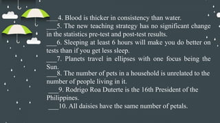 _____4. Blood is thicker in consistency than water.
___5. The new teaching strategy has no significant change
in the statistics pre-test and post-test results.
___6. Sleeping at least 6 hours will make you do better on
tests than if you get less sleep.
___7. Planets travel in ellipses with one focus being the
Sun.
___8. The number of pets in a household is unrelated to the
number of people living in it.
___9. Rodrigo Roa Duterte is the 16th President of the
Philippines.
___10. All daisies have the same number of petals.
 