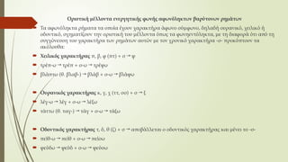Οριστική μέλλοντα ενεργητικής φωνής αφωνόληκτων βαρύτονων ρημάτων
 Τα αφωνόληκτα ρήματα τα οποία έχουν χαρακτήρα άφωνο σύμφωνο, δηλαδή ουρανικό, χειλικό ή
οδοντικό, σχηματίζουν την οριστική του μέλλοντα όπως τα φωνηεντόληκτα, με τη διαφορά ότι από τη
συγχώνευση του χαρακτήρα των ρημάτων αυτών με τον χρονικό χαρακτήρα -σ- προκύπτουν τα
ακόλουθα:
 Χειλικός χαρακτήρας π, β, φ (πτ) + σ → ψ
 τρέπ-ω → τρέπ + σ-ω → τρέψω
 βλάπτω (θ. βλαβ-) → βλάβ + σ-ω → βλάψω
 Ουρανικός χαρακτήρας κ, γ, χ (ττ, σσ) + σ → ξ
 λέγ-ω → λέγ + σ-ω → λέξω
 τάττω (θ. ταγ-) → τάγ + σ-ω → τάξω
 Οδοντικός χαρακτήρας τ, δ, θ (ζ) + σ → αποβάλλεται ο οδοντικός χαρακτήρας και μένει το -σ-
 πείθ-ω → πείθ + σ-ω → πείσω
 ψεύδω → ψεύδ + σ-ω → ψεύσω
 